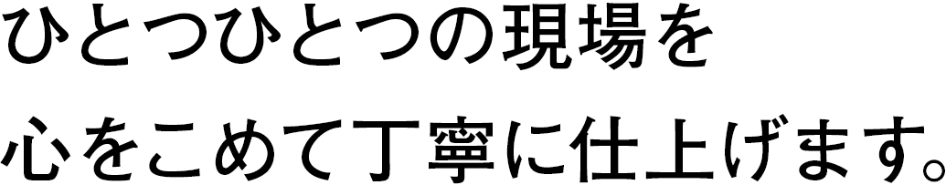 ひとつひとつの現場を、心をこめて丁寧に仕上げます。